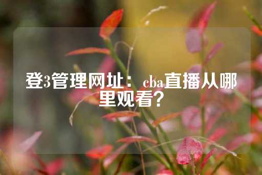 登3管理网址：cba直播从哪里观看？-第1张图片-皇冠信用盘出租