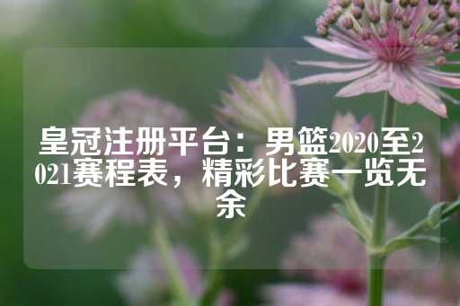 皇冠注册平台：男篮2020至2021赛程表，精彩比赛一览无余