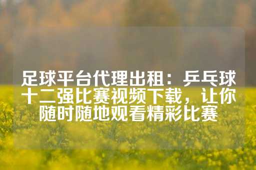 足球平台代理出租：乒乓球十二强比赛视频下载，让你随时随地观看精彩比赛