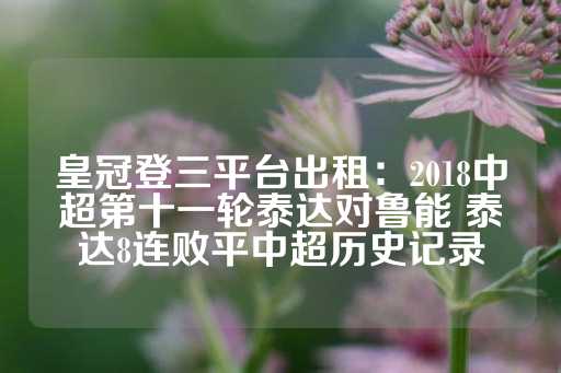 皇冠登三平台出租：2018中超第十一轮泰达对鲁能 泰达8连败平中超历史记录