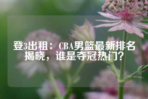 登3出租：CBA男篮最新排名揭晓，谁是夺冠热门？-第1张图片-皇冠信用盘出租