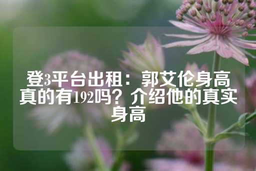 登3平台出租：郭艾伦身高真的有192吗？介绍他的真实身高-第1张图片-皇冠信用盘出租