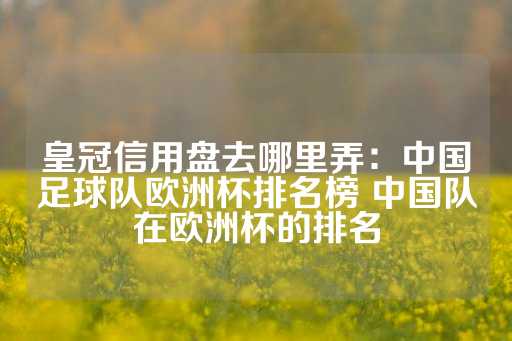 皇冠信用盘去哪里弄：中国足球队欧洲杯排名榜 中国队在欧洲杯的排名-第1张图片-皇冠信用盘出租