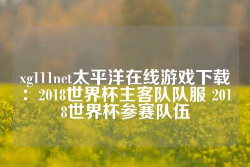 xg111net太平洋在线游戏下载：2018世界杯主客队队服 2018世界杯参赛队伍