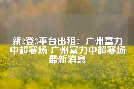 新2登3平台出租：广州富力中超赛场 广州富力中超赛场最新消息