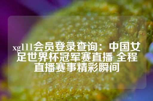 xg111会员登录查询：中国女足世界杯冠军赛直播 全程直播赛事精彩瞬间