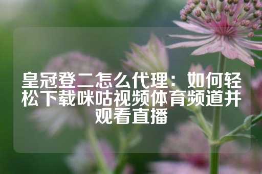 皇冠登二怎么代理：如何轻松下载咪咕视频体育频道并观看直播