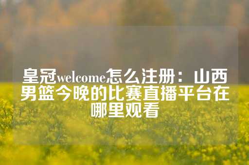 皇冠welcome怎么注册：山西男篮今晚的比赛直播平台在哪里观看-第1张图片-皇冠信用盘出租