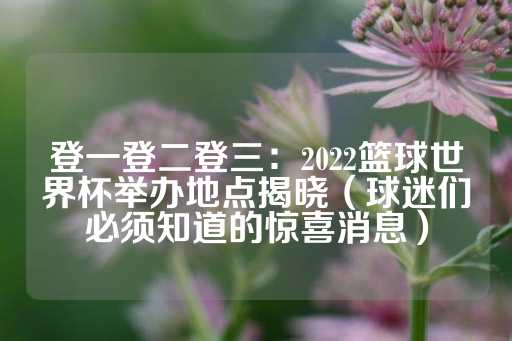 登一登二登三：2022篮球世界杯举办地点揭晓（球迷们必须知道的惊喜消息）