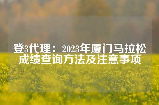 登3代理：2023年厦门马拉松成绩查询方法及注意事项