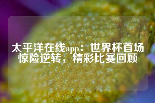 太平洋在线app：世界杯首场惊险逆转，精彩比赛回顾