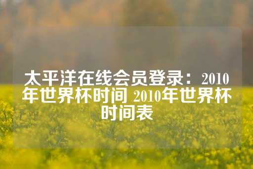 太平洋在线会员登录：2010年世界杯时间 2010年世界杯时间表-第1张图片-皇冠信用盘出租