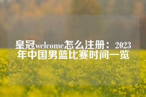 皇冠welcome怎么注册：2023年中国男篮比赛时间一览-第1张图片-皇冠信用盘出租