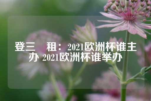 登三岀租：2021欧洲杯谁主办 2021欧洲杯谁举办