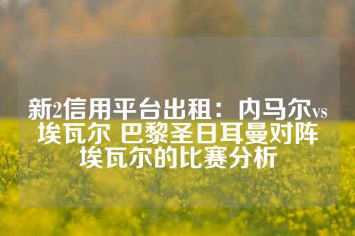 新2信用平台出租：内马尔vs埃瓦尔 巴黎圣日耳曼对阵埃瓦尔的比赛分析