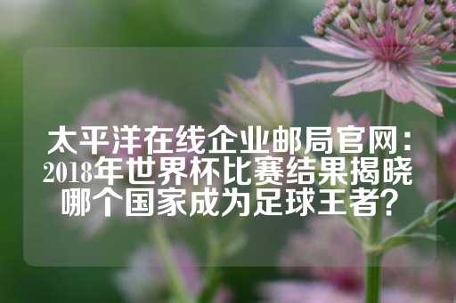 太平洋在线企业邮局官网：2018年世界杯比赛结果揭晓哪个国家成为足球王者？