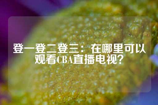 登一登二登三：在哪里可以观看CBA直播电视？