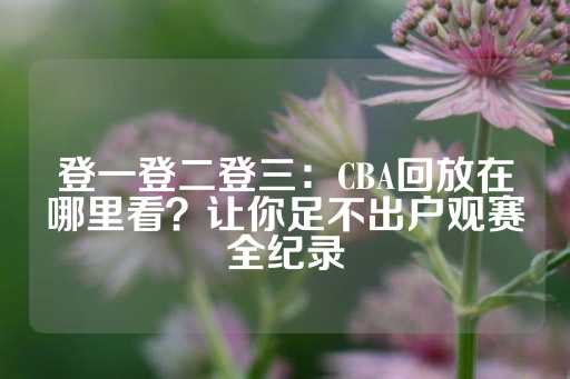 登一登二登三：CBA回放在哪里看？让你足不出户观赛全纪录