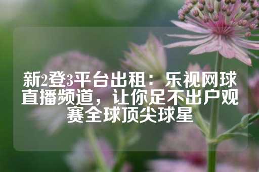 新2登3平台出租：乐视网球直播频道，让你足不出户观赛全球顶尖球星