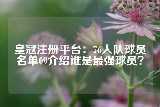 皇冠注册平台：76人队球员名单09介绍谁是最强球员？