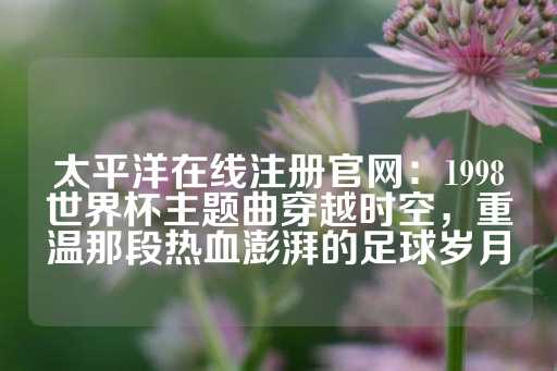 太平洋在线注册官网：1998世界杯主题曲穿越时空，重温那段热血澎湃的足球岁月