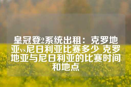 皇冠登2系统出租：克罗地亚vs尼日利亚比赛多少 克罗地亚与尼日利亚的比赛时间和地点