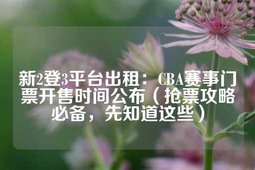 新2登3平台出租：CBA赛事门票开售时间公布（抢票攻略必备，先知道这些）-第1张图片-皇冠信用盘出租