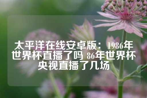 太平洋在线安卓版：1986年世界杯直播了吗 86年世界杯央视直播了几场