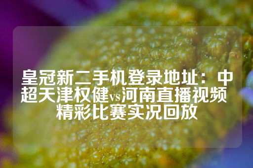 皇冠新二手机登录地址：中超天津权健vs河南直播视频 精彩比赛实况回放