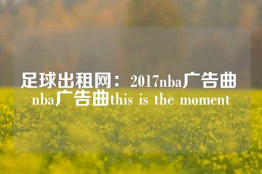 足球出租网：2017nba广告曲 nba广告曲this is the moment-第1张图片-皇冠信用盘出租