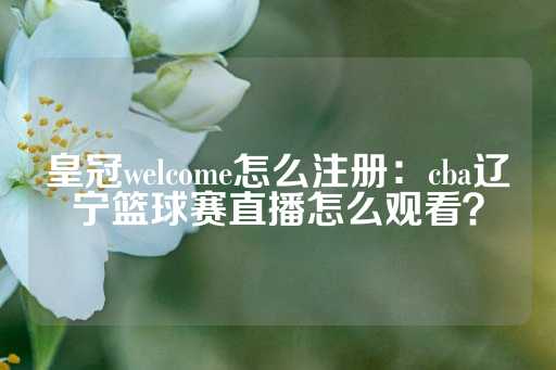 皇冠welcome怎么注册：cba辽宁篮球赛直播怎么观看？-第1张图片-皇冠信用盘出租