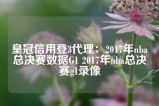 皇冠信用登3代理：2017年nba总决赛数据G1 2017年nba总决赛g1录像