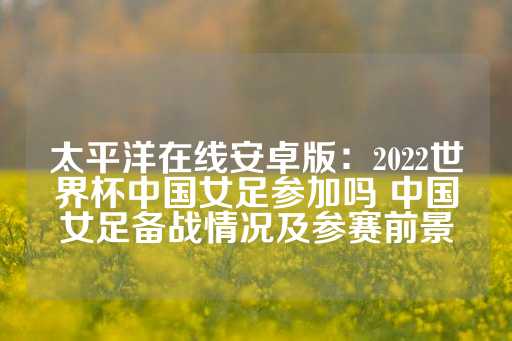 太平洋在线安卓版：2022世界杯中国女足参加吗 中国女足备战情况及参赛前景-第1张图片-皇冠信用盘出租