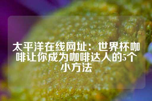 太平洋在线网址：世界杯咖啡让你成为咖啡达人的5个小方法