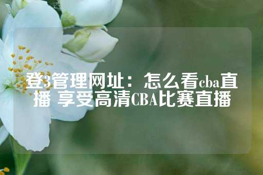 登3管理网址：怎么看cba直播 享受高清CBA比赛直播