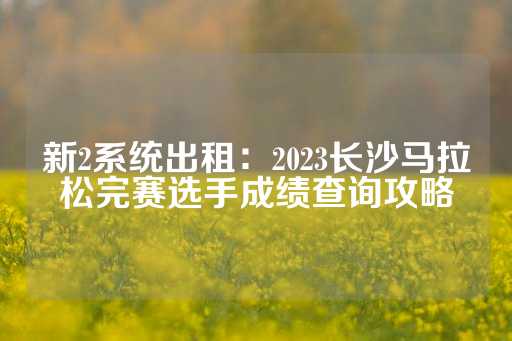 新2系统出租：2023长沙马拉松完赛选手成绩查询攻略