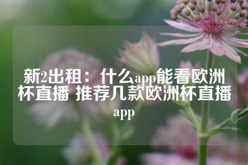 新2出租：什么app能看欧洲杯直播 推荐几款欧洲杯直播app