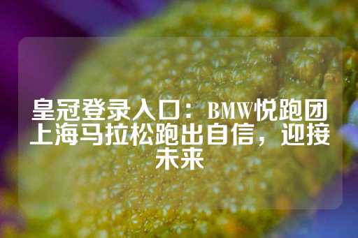 皇冠登录入口：BMW悦跑团上海马拉松跑出自信，迎接未来