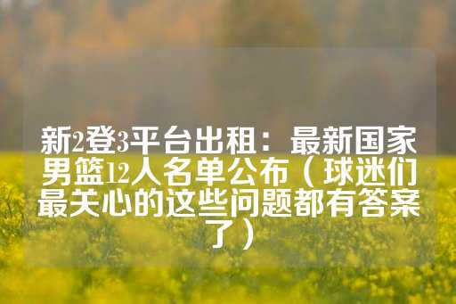 新2登3平台出租：最新国家男篮12人名单公布（球迷们最关心的这些问题都有答案了）