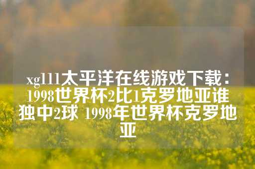 xg111太平洋在线游戏下载：1998世界杯2比1克罗地亚谁独中2球 1998年世界杯克罗地亚-第1张图片-皇冠信用盘出租