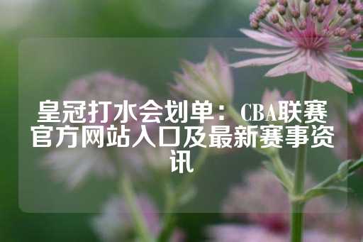 皇冠打水会划单：CBA联赛官方网站入口及最新赛事资讯