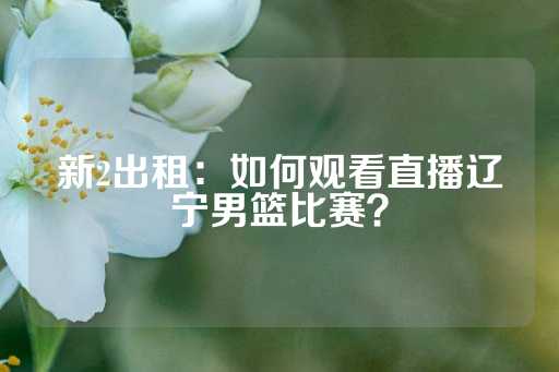 新2出租：如何观看直播辽宁男篮比赛？