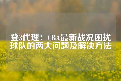 登3代理：CBA最新战况困扰球队的两大问题及解决方法