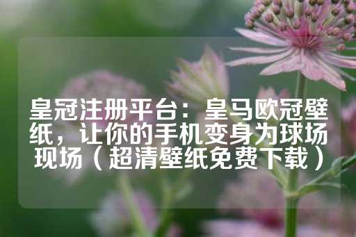 皇冠注册平台：皇马欧冠壁纸，让你的手机变身为球场现场（超清壁纸免费下载）