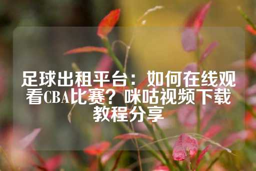 足球出租平台：如何在线观看CBA比赛？咪咕视频下载教程分享