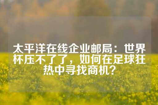 太平洋在线企业邮局：世界杯压不了了，如何在足球狂热中寻找商机？