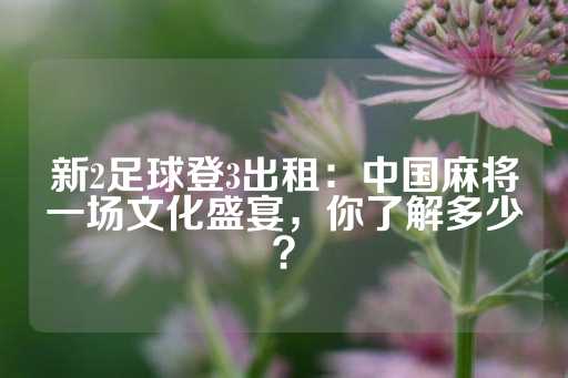 新2足球登3出租：中国麻将一场文化盛宴，你了解多少？