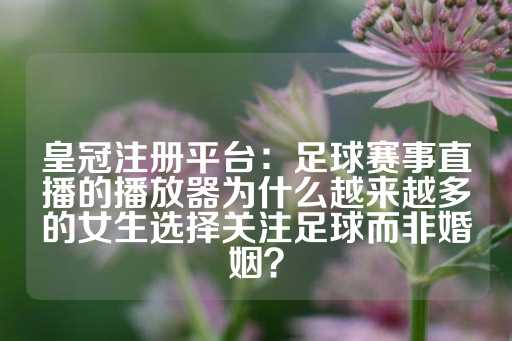 皇冠注册平台：足球赛事直播的播放器为什么越来越多的女生选择关注足球而非婚姻？