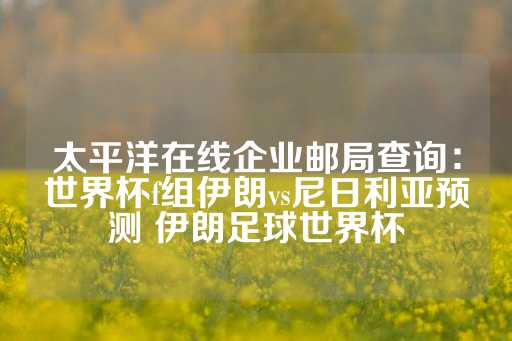 太平洋在线企业邮局查询：世界杯f组伊朗vs尼日利亚预测 伊朗足球世界杯