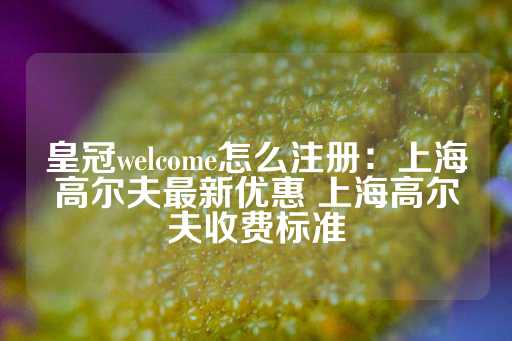 皇冠welcome怎么注册：上海高尔夫最新优惠 上海高尔夫收费标准